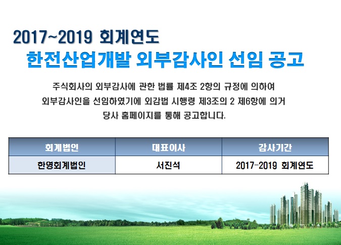 2017~2019 회계년도 한전산업개발 외부감사인 선임 공고 - 주식회사의 외부감사에 관한 법률 제4조 2항의 규정에 의하여 외부감사인을 선임하였기에 외감법 시행령 제32조 2 제6항에 의거 당사 홈페이지를 통해 공고합니다. 회계법인은 한영회계법인, 대표이사는 서진석, 감사기간은 2017~2019 회계년도 입니다.