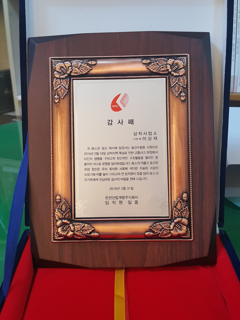 감사패 - 삼척사업소 사원 고 이상재
위 고인은 평소 매사에 앞장서는 솔선수범형 사원으로 2016년 2월 24일 삼척지역 폭설로 인한 교통사고 현장에서 타인을 구하고자 헌신적인 구조 활동을 펼치던중 불의의 사고로 운명을 달리하셨습니다. 고인의 의롭고 숭고한 희생정신은 우리 회사와 사회의 커다란 지표와 귀감이 되었기에 이를 높이 기리고자 전 임직원의 뜻을 담아 고인과 유가족에게 진심어린 감사의 마음을 전해드립니다. 2016년 3월 31일 한전산업개발주식회사 임직원 일동