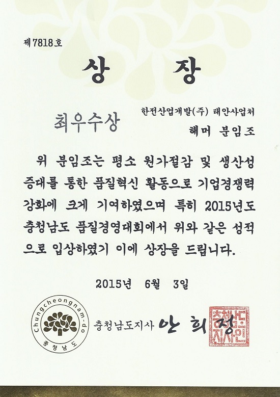 제 7818호 - 상장 - 최우수상 - 한전산업개발(주) 태안사업처 해머 분임조 - 위 분임조는 평소 원가절감 및 생산성 증대를 통한 품질혁신 활동으로 기업 경쟁력 강화에 크게 기여하였으며 특히 2015년도 충청남도 품질경영대회에서 위와 같은 성적으로 입상하였기 이에 상장을 드립니다. 2015년 6월 3일 충청남도 지사 안희정